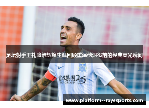 足坛射手王扎哈维辉煌生涯回顾重温他退役前的经典高光瞬间