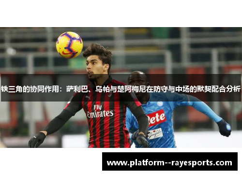 铁三角的协同作用：萨利巴、乌帕与楚阿梅尼在防守与中场的默契配合分析