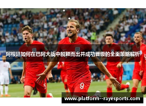 阿根廷如何在巴阿大战中脱颖而出并成功晋级的全面策略解析 阿根廷如何在巴阿大战中脱颖而出并成功晋级的全面策略解析