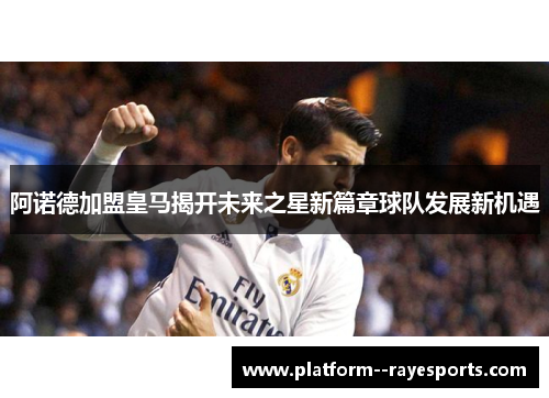 阿诺德加盟皇马揭开未来之星新篇章球队发展新机遇 阿诺德加盟皇马揭开未来之星新篇章球队发展新机遇