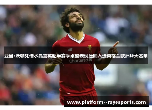 亚当·沃顿凭借水晶宫英超半赛季卓越表现压哨入选英格兰欧洲杯大名单