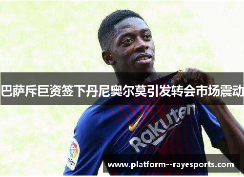 巴萨斥巨资签下丹尼奥尔莫引发转会市场震动 巴萨斥巨资签下丹尼奥尔莫引发转会市场震动