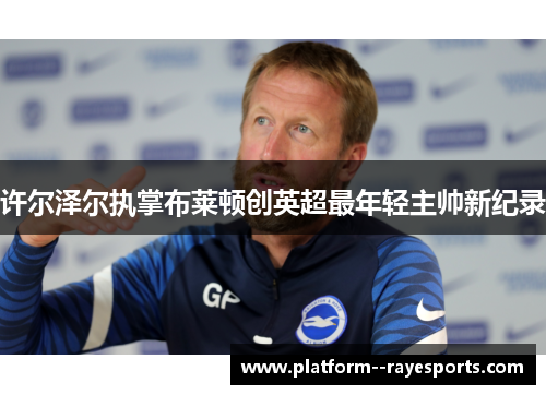许尔泽尔执掌布莱顿创英超最年轻主帅新纪录 许尔泽尔执掌布莱顿创英超最年轻主帅新纪录
