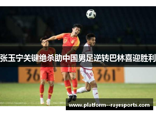 张玉宁关键绝杀助中国男足逆转巴林喜迎胜利