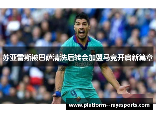 苏亚雷斯被巴萨清洗后转会加盟马竞开启新篇章
