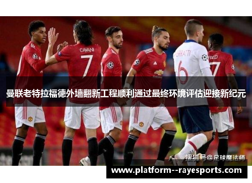 曼联老特拉福德外墙翻新工程顺利通过最终环境评估迎接新纪元
