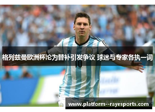 格列兹曼欧洲杯沦为替补引发争议 球迷与专家各执一词 格列兹曼欧洲杯沦为替补引发争议 球迷与专家各执一词